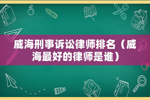 威海刑事訴訟律師排名（威海最好的律師是誰(shuí)）