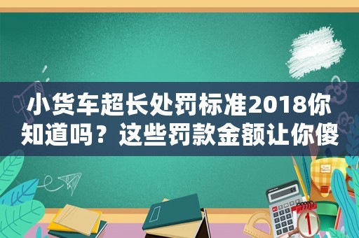 小貨車超長處罰標準2018你知道嗎？這些罰款金額讓你傻眼