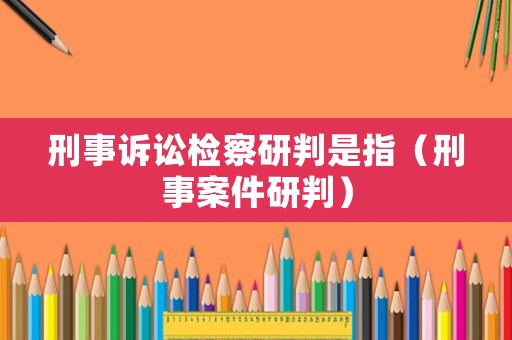 刑事訴訟檢察研判是指（刑事案件研判）