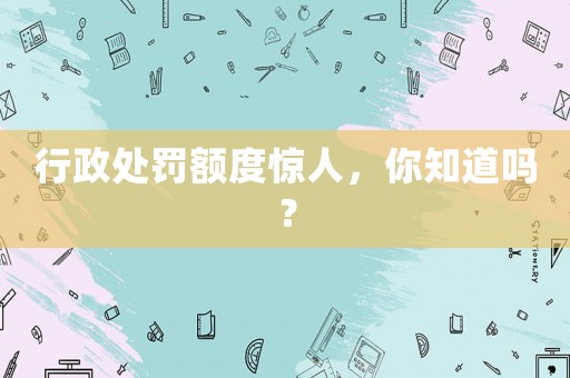 行政處罰額度驚人，你知道嗎？