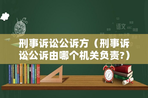 刑事訴訟公訴方（刑事訴訟公訴由哪個機關負責?）