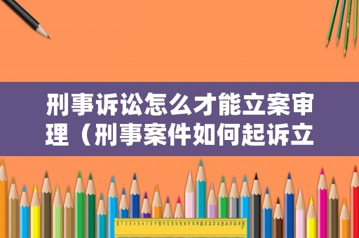 刑事訴訟怎么才能立案審理（刑事案件如何起訴立案）