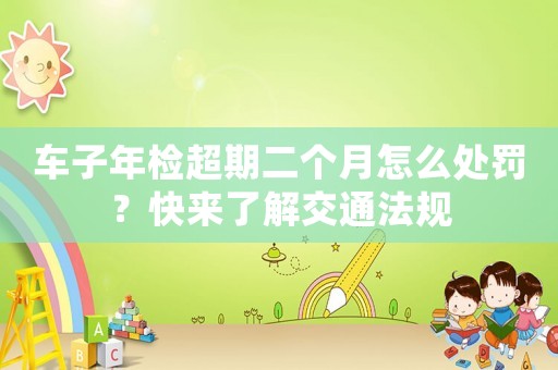 車子年檢超期二個月怎么處罰？快來了解交通法規