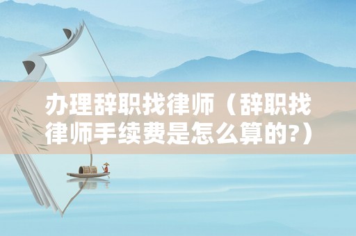 辦理辭職找律師（辭職找律師手續費是怎么算的?）