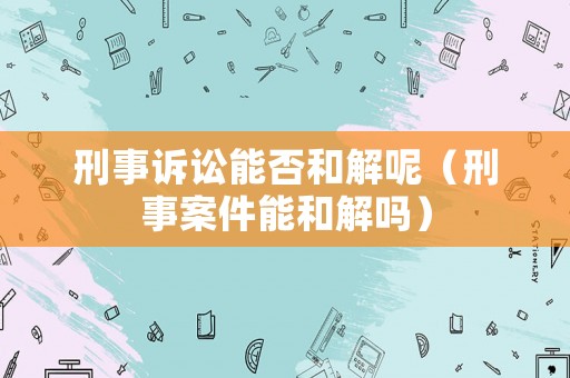 刑事訴訟能否和解呢（刑事案件能和解嗎）