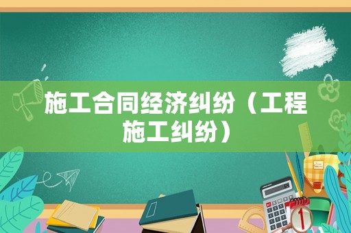 施工合同經濟糾紛（工程施工糾紛）