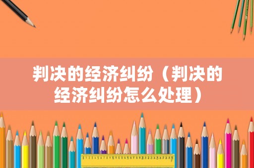判決的經(jīng)濟糾紛（判決的經(jīng)濟糾紛怎么處理）