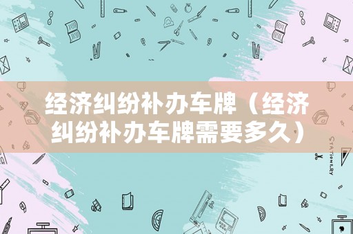 經濟糾紛補辦車牌（經濟糾紛補辦車牌需要多久）