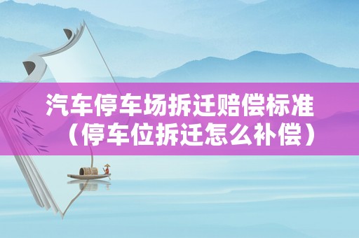 汽車停車場拆遷賠償標準（停車位拆遷怎么補償）