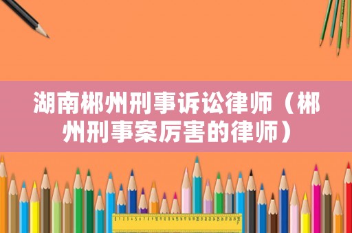 湖南郴州刑事訴訟律師（郴州刑事案厲害的律師）