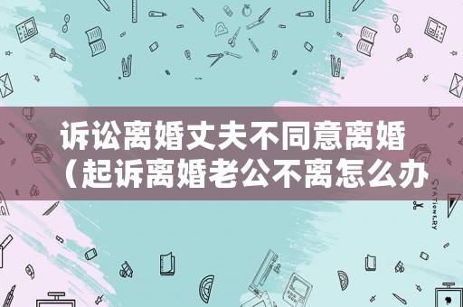 訴訟離婚丈夫不同意離婚（起訴離婚老公不離怎么辦）