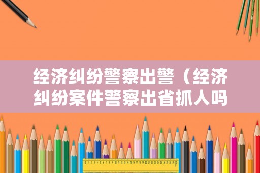經濟糾紛警察出警（經濟糾紛案件警察出省抓人嗎）