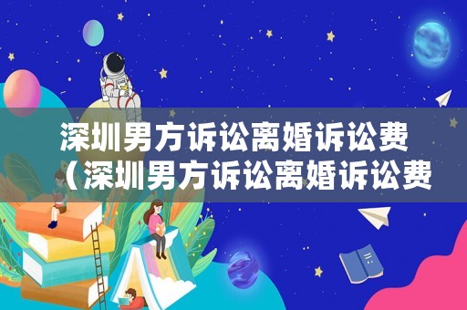 深圳男方訴訟離婚訴訟費（深圳男方訴訟離婚訴訟費多少錢）