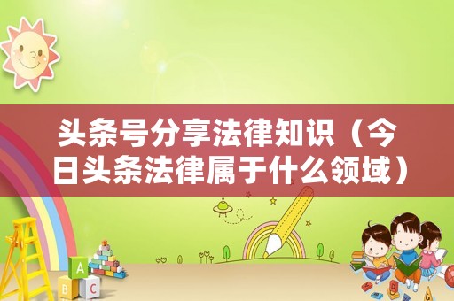 頭條號分享法律知識（今日頭條法律屬于什么領域）
