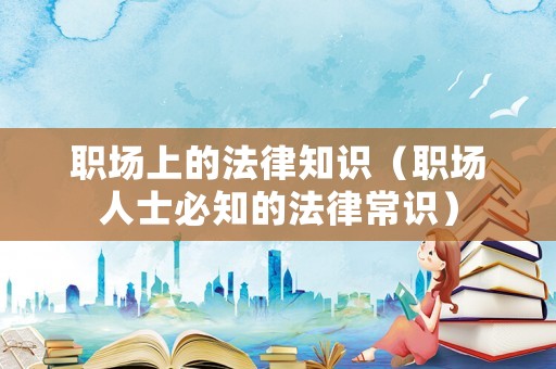 職場上的法律知識(shí)（職場人士必知的法律常識(shí)）