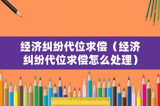 經濟糾紛代位求償（經濟糾紛代位求償怎么處理）