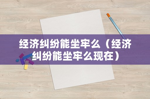 經(jīng)濟(jì)糾紛能坐牢么（經(jīng)濟(jì)糾紛能坐牢么現(xiàn)在）