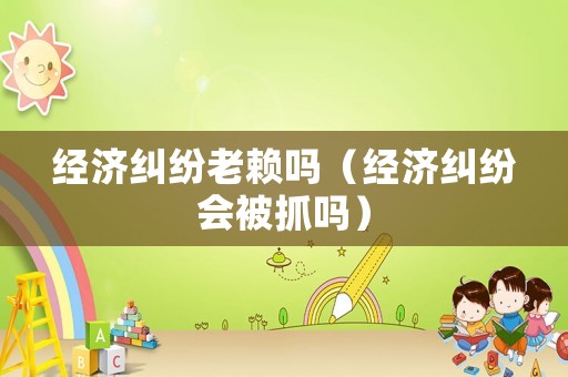 經濟糾紛老賴嗎（經濟糾紛會被抓嗎）
