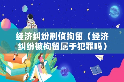 經濟糾紛刑偵拘留（經濟糾紛被拘留屬于犯罪嗎）