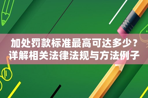 加處罰款標準最高可達多少？詳解相關(guān)法律法規(guī)與方法例子