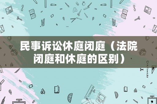 民事訴訟休庭閉庭（法院閉庭和休庭的區別）