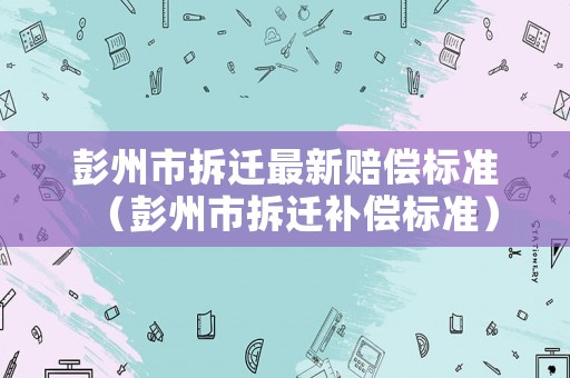 彭州市拆遷最新賠償標準（彭州市拆遷補償標準）
