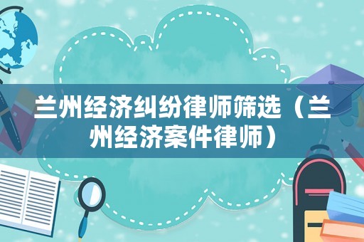 蘭州經(jīng)濟(jì)糾紛律師篩選（蘭州經(jīng)濟(jì)案件律師）