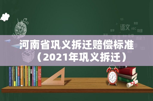 河南省鞏義拆遷賠償標準（2021年鞏義拆遷）