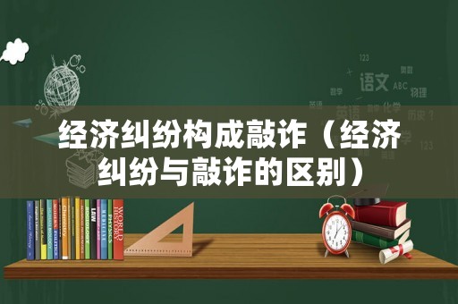 經濟糾紛構成敲詐（經濟糾紛與敲詐的區別）