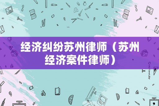 經(jīng)濟糾紛蘇州律師（蘇州經(jīng)濟案件律師）