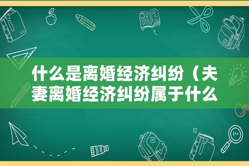 什么是離婚經濟糾紛（夫妻離婚經濟糾紛屬于什么案件）