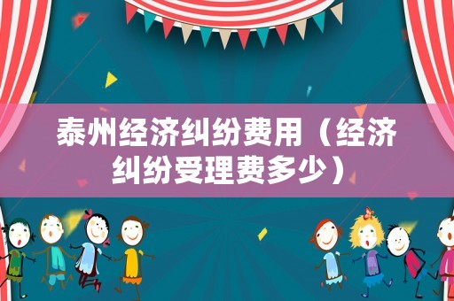泰州經(jīng)濟糾紛費用（經(jīng)濟糾紛受理費多少）