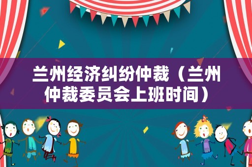 蘭州經濟糾紛仲裁（蘭州仲裁委員會上班時間）