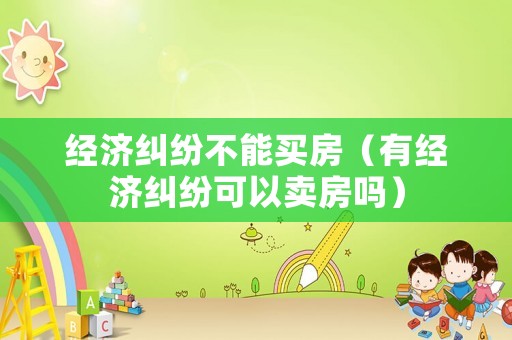 經濟糾紛不能買房（有經濟糾紛可以賣房嗎）