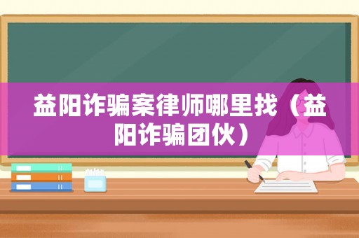 益陽詐騙案律師哪里找（益陽詐騙團伙）