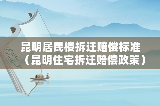 昆明居民樓拆遷賠償標準（昆明住宅拆遷賠償政策）