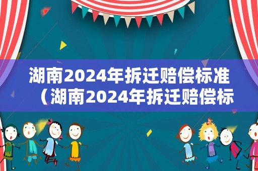 湖南2024年拆遷賠償標準（湖南2024年拆遷賠償標準是多少）