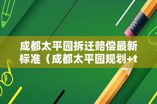 成都太平園拆遷賠償最新標(biāo)準(zhǔn)（成都太平園規(guī)劃+tod）