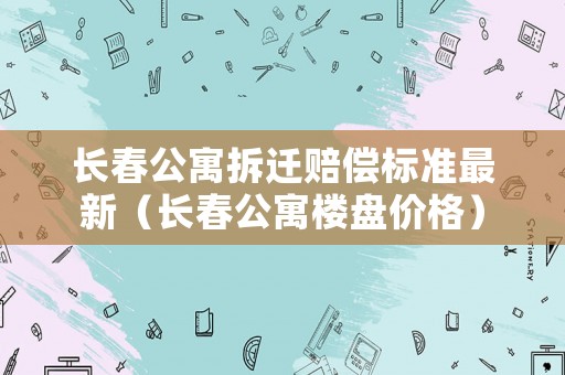 長春公寓拆遷賠償標準最新（長春公寓樓盤價格）