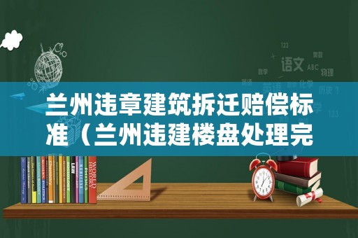 蘭州違章建筑拆遷賠償標準（蘭州違建樓盤處理完了嗎）