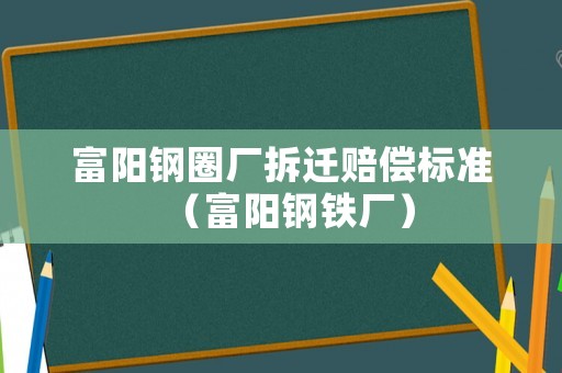 富陽鋼圈廠拆遷賠償標(biāo)準(zhǔn)（富陽鋼鐵廠）