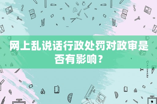 網上亂說話行政處罰對政審是否有影響？