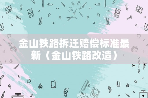 金山鐵路拆遷賠償標準最新（金山鐵路改造）