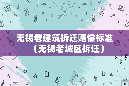 無錫老建筑拆遷賠償標準（無錫老城區拆遷）