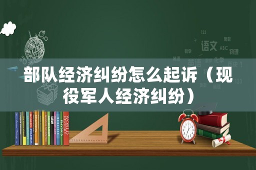 部隊(duì)經(jīng)濟(jì)糾紛怎么起訴（現(xiàn)役軍人經(jīng)濟(jì)糾紛）