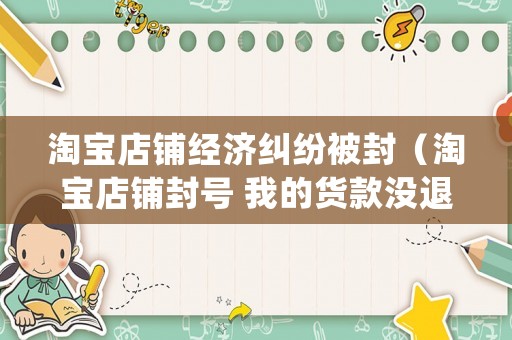 淘寶店鋪經濟糾紛被封（淘寶店鋪封號 我的貨款沒退怎么處理）