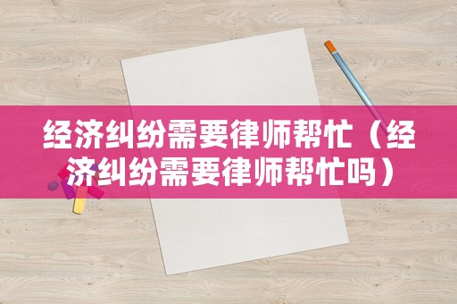 經濟糾紛需要律師幫忙（經濟糾紛需要律師幫忙嗎）