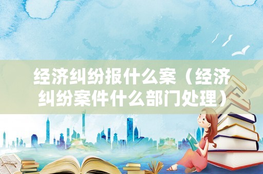 經濟糾紛報什么案（經濟糾紛案件什么部門處理）