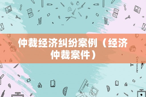 仲裁經濟糾紛案例（經濟仲裁案件）