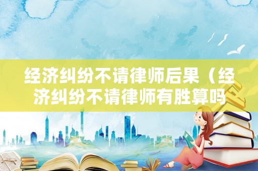 經濟糾紛不請律師后果（經濟糾紛不請律師有勝算嗎）